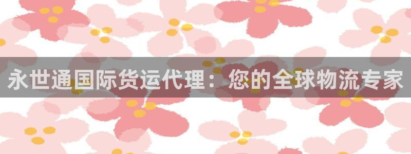 尊龙凯时可以提现吗：永世通国际货运代理：您的全球物流专家