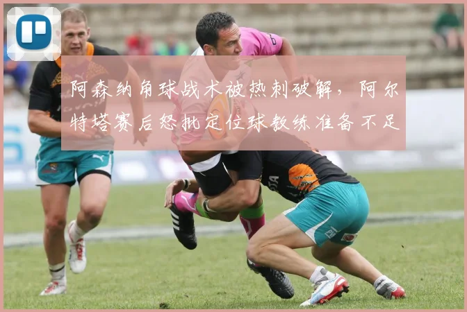 阿森纳角球战术被热刺破解,阿尔特塔赛后怒批定位球教练准备不足