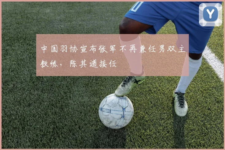 中国羽协宣布张军不再兼任男双主教练,陈其遒接任