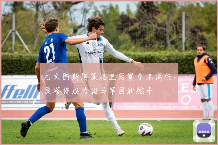 尤文图斯阿莱格里若赛季末离任,莫塔将成为斑马军团新舵手
