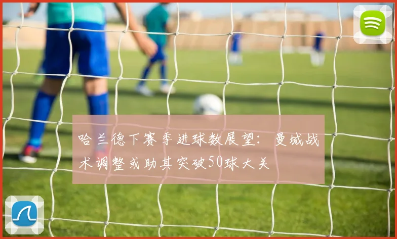 哈兰德下赛季进球数展望：曼城战术调整或助其突破50球大关