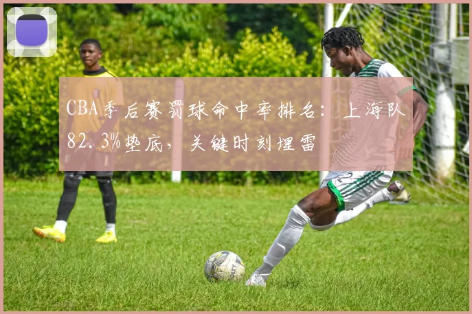 CBA季后赛罚球命中率排名:上海队82.3%垫底,关键时刻埋雷