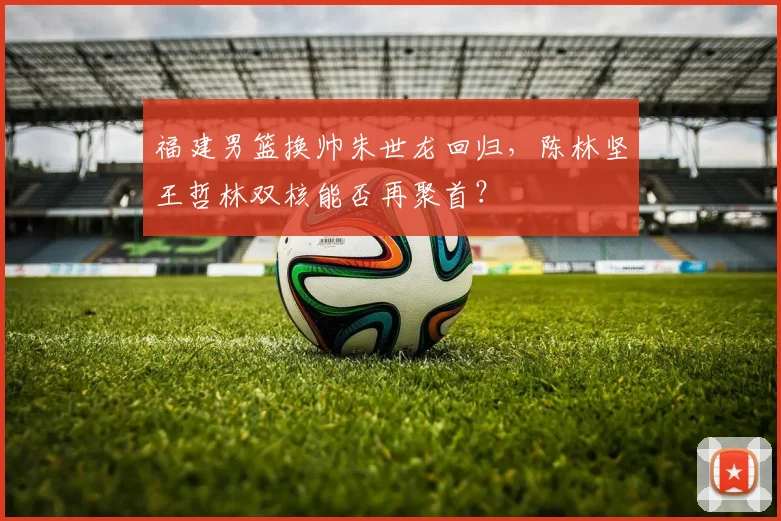 福建男篮换帅朱世龙回归,陈林坚王哲林双核能否再聚首?