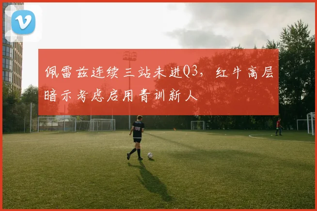 佩雷兹连续三站未进Q3，红牛高层暗示考虑启用青训新人