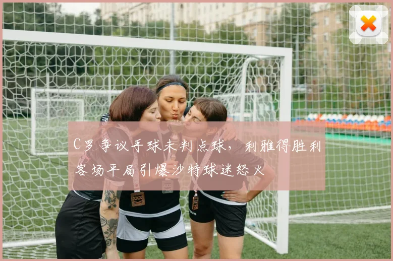 C罗争议手球未判点球,利雅得胜利客场平局引爆沙特球迷怒火